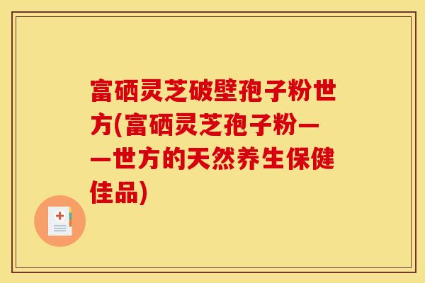 富硒灵芝破壁孢子粉世方(富硒灵芝孢子粉——世方的天然养生保健佳品)