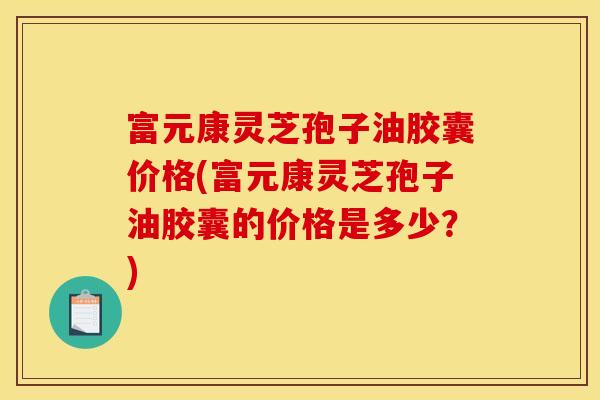 富元康灵芝孢子油胶囊价格(富元康灵芝孢子油胶囊的价格是多少？)