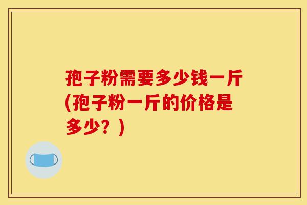 孢子粉需要多少钱一斤(孢子粉一斤的价格是多少？)