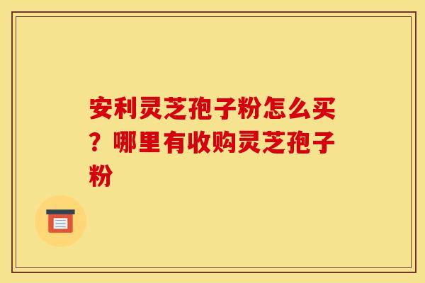 安利灵芝孢子粉怎么买？哪里有收购灵芝孢子粉