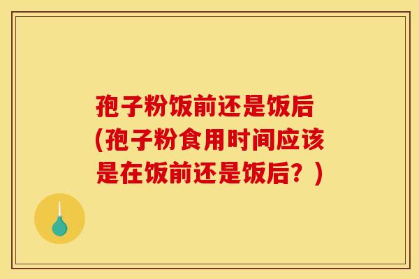 孢子粉饭前还是饭后 (孢子粉食用时间应该是在饭前还是饭后？)