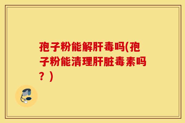 孢子粉能解肝毒吗(孢子粉能清理肝脏毒素吗？)