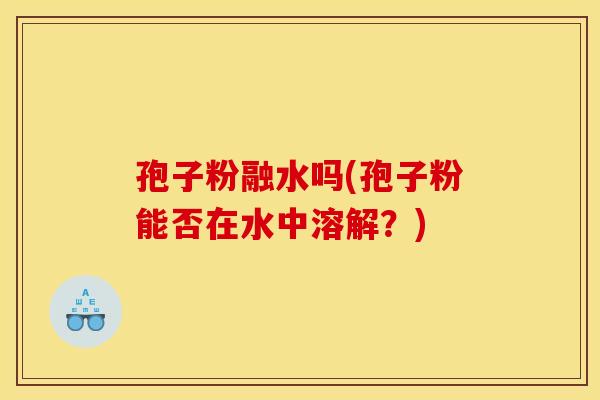 孢子粉融水吗(孢子粉能否在水中溶解？)