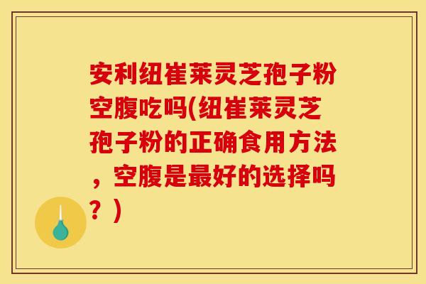 安利纽崔莱灵芝孢子粉空腹吃吗(纽崔莱灵芝孢子粉的正确食用方法，空腹是最好的选择吗？)