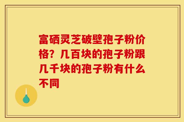 富硒灵芝破壁孢子粉价格？几百块的孢子粉跟几千块的孢子粉有什么不同