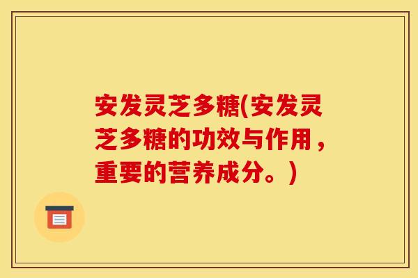 安发灵芝多糖(安发灵芝多糖的功效与作用，重要的营养成分。)