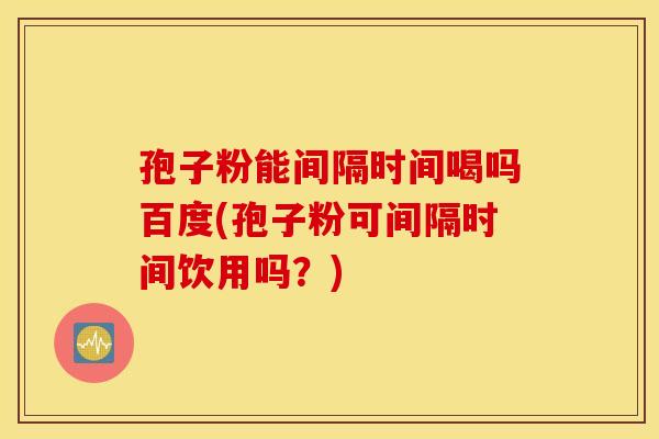 孢子粉能间隔时间喝吗百度(孢子粉可间隔时间饮用吗？)