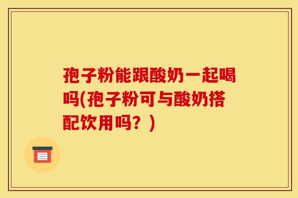 孢子粉能跟酸奶一起喝吗(孢子粉可与酸奶搭配饮用吗？)