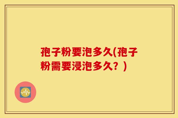 孢子粉要泡多久(孢子粉需要浸泡多久？)