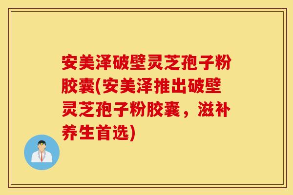 安美泽破壁灵芝孢子粉胶囊(安美泽推出破壁灵芝孢子粉胶囊，滋补养生首选)