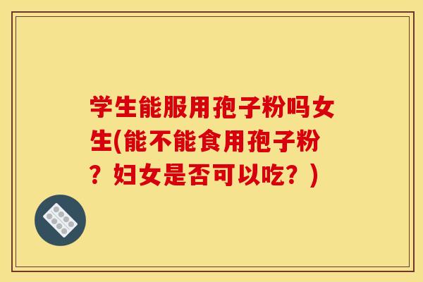 学生能服用孢子粉吗女生(能不能食用孢子粉？妇女是否可以吃？)