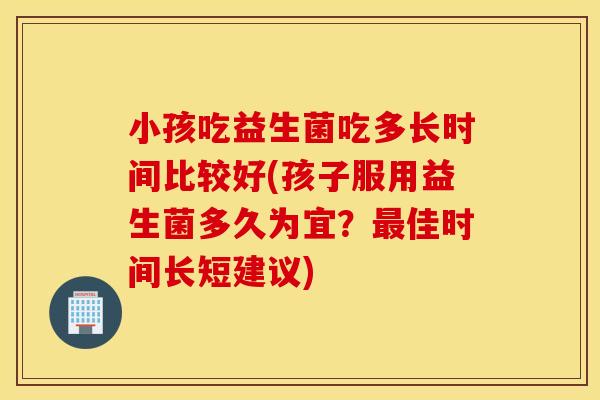 小孩吃益生菌吃多长时间比较好(孩子服用益生菌多久为宜？最佳时间长短建议)