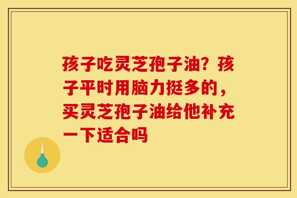 孩子吃灵芝孢子油？孩子平时用脑力挺多的，买灵芝孢子油给他补充一下适合吗