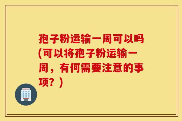 孢子粉运输一周可以吗(可以将孢子粉运输一周，有何需要注意的事项？)