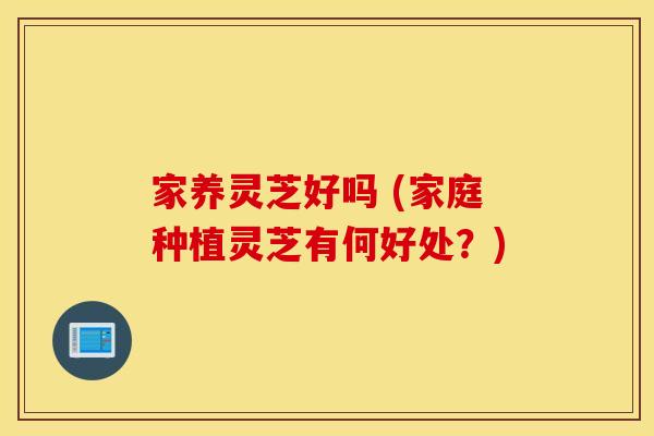 家养灵芝好吗 (家庭种植灵芝有何好处？)