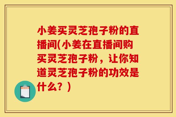 小姜买灵芝孢子粉的直播间(小姜在直播间购买灵芝孢子粉，让你知道灵芝孢子粉的功效是什么？)