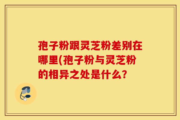 孢子粉跟灵芝粉差别在哪里(孢子粉与灵芝粉的相异之处是什么？