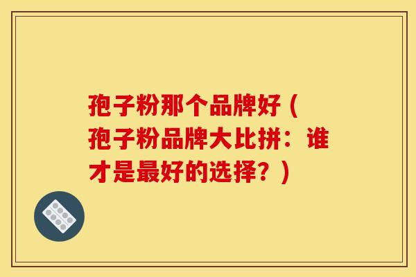 孢子粉那个品牌好 (孢子粉品牌大比拼：谁才是好的选择？)