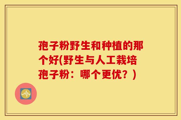 孢子粉野生和种植的那个好(野生与人工栽培孢子粉：哪个更优？)