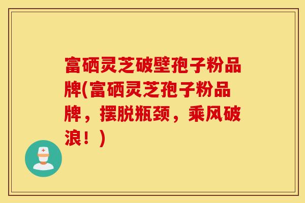富硒灵芝破壁孢子粉品牌(富硒灵芝孢子粉品牌，摆脱瓶颈，乘风破浪！)