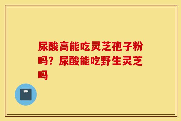 尿酸高能吃灵芝孢子粉吗？尿酸能吃野生灵芝吗
