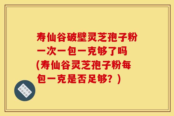 寿仙谷破壁灵芝孢子粉一次一包一克够了吗 (寿仙谷灵芝孢子粉每包一克是否足够？)
