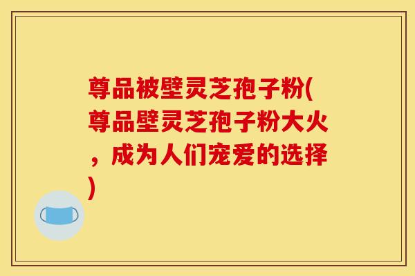 尊品被壁灵芝孢子粉(尊品壁灵芝孢子粉大火，成为人们宠爱的选择)