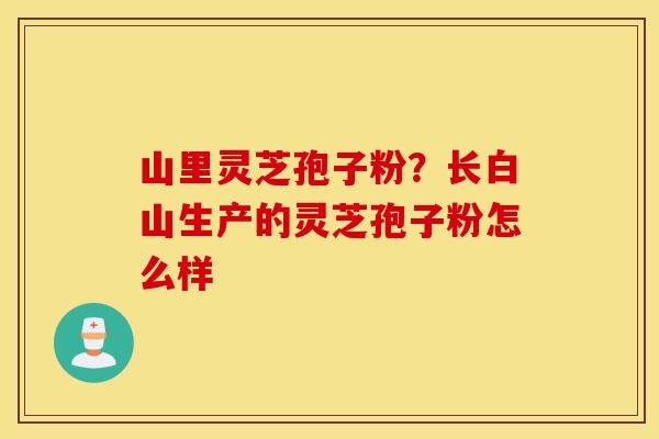 山里灵芝孢子粉？长白山生产的灵芝孢子粉怎么样