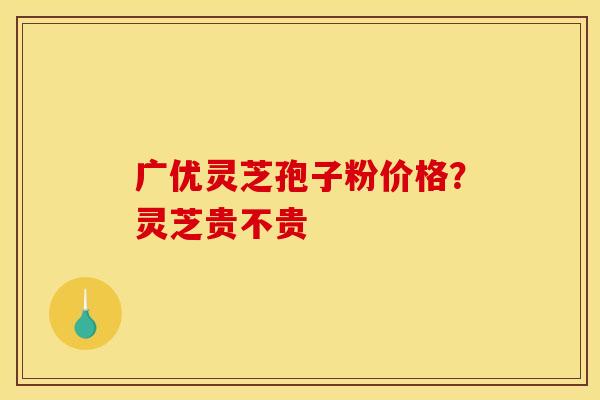 广优灵芝孢子粉价格？灵芝贵不贵