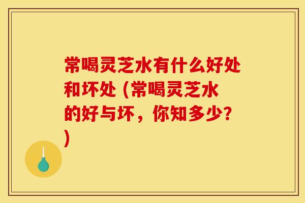 常喝灵芝水有什么好处和坏处 (常喝灵芝水的好与坏，你知多少？)