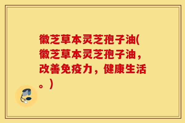 徽芝草本灵芝孢子油(徽芝草本灵芝孢子油，改善免疫力，健康生活。)