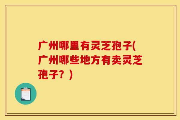 广州哪里有灵芝孢子(广州哪些地方有卖灵芝孢子？)