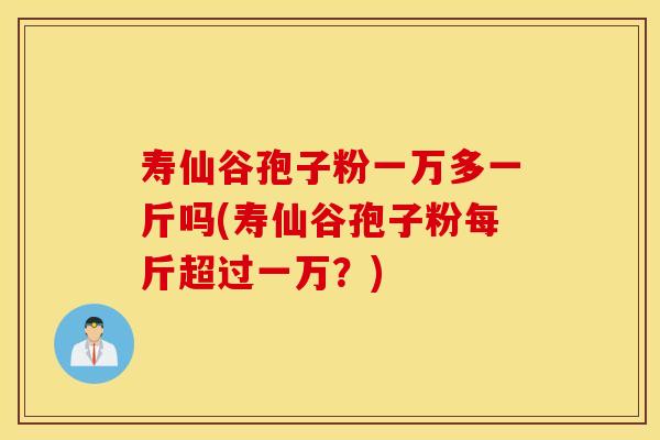 寿仙谷孢子粉一万多一斤吗(寿仙谷孢子粉每斤超过一万？)
