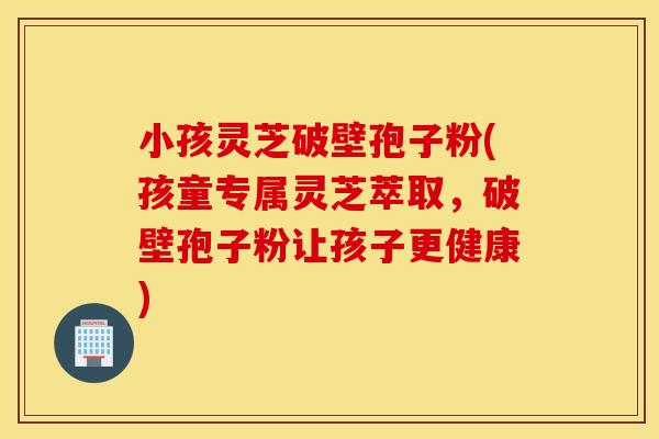 小孩灵芝破壁孢子粉(孩童专属灵芝萃取，破壁孢子粉让孩子更健康)