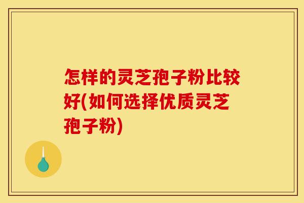 怎样的灵芝孢子粉比较好(如何选择优质灵芝孢子粉)