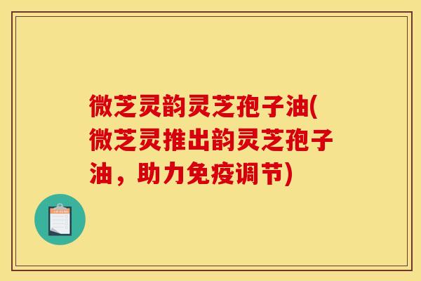 微芝灵韵灵芝孢子油(微芝灵推出韵灵芝孢子油，助力免疫调节)