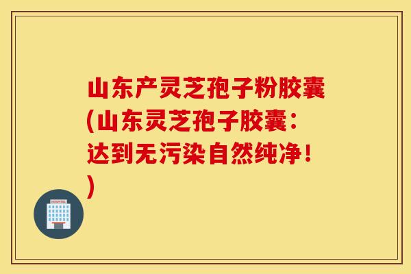 山东产灵芝孢子粉胶囊(山东灵芝孢子胶囊：达到无污染自然纯净！)