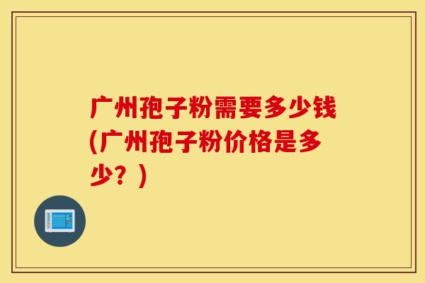 广州孢子粉需要多少钱(广州孢子粉价格是多少？)