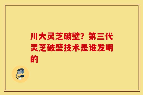 川大灵芝破壁？第三代灵芝破壁技术是谁发明的