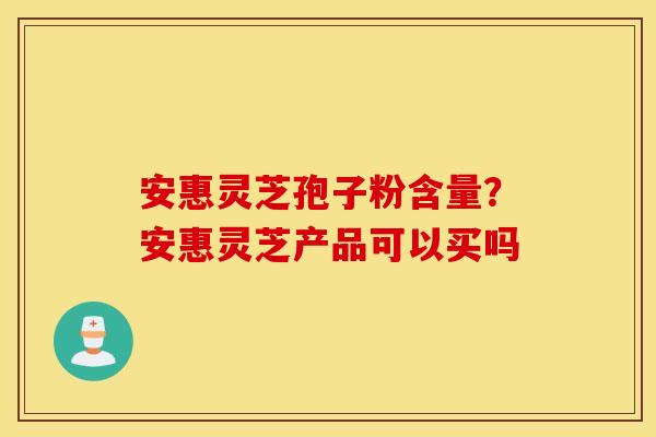 安惠灵芝孢子粉含量？安惠灵芝产品可以买吗