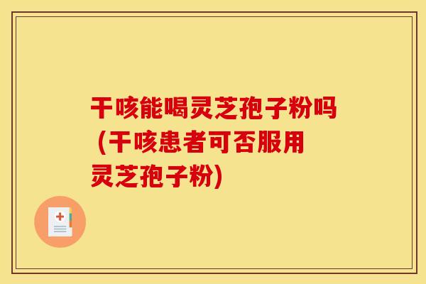 干咳能喝灵芝孢子粉吗 (干咳患者可否服用灵芝孢子粉)