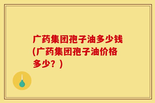 广药集团孢子油多少钱(广药集团孢子油价格多少？)