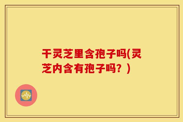 干灵芝里含孢子吗(灵芝内含有孢子吗？)