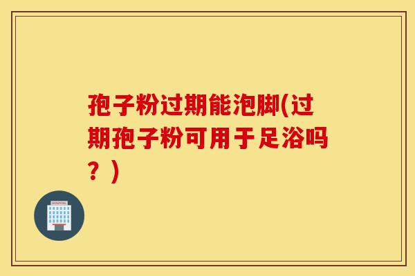 孢子粉过期能泡脚(过期孢子粉可用于足浴吗？)
