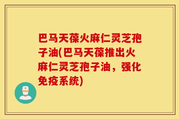巴马天葆火麻仁灵芝孢子油(巴马天葆推出火麻仁灵芝孢子油，强化免疫系统)