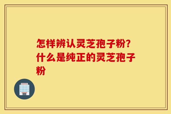怎样辨认灵芝孢子粉？什么是纯正的灵芝孢子粉