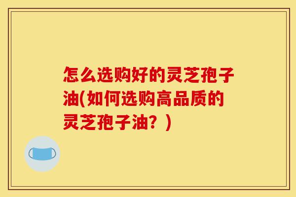 怎么选购好的灵芝孢子油(如何选购高品质的灵芝孢子油？)