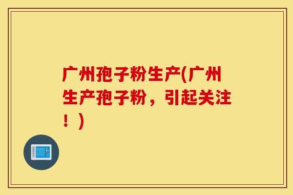 广州孢子粉生产(广州生产孢子粉，引起关注！)