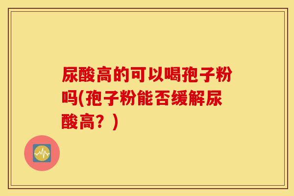 尿酸高的可以喝孢子粉吗(孢子粉能否缓解尿酸高？)