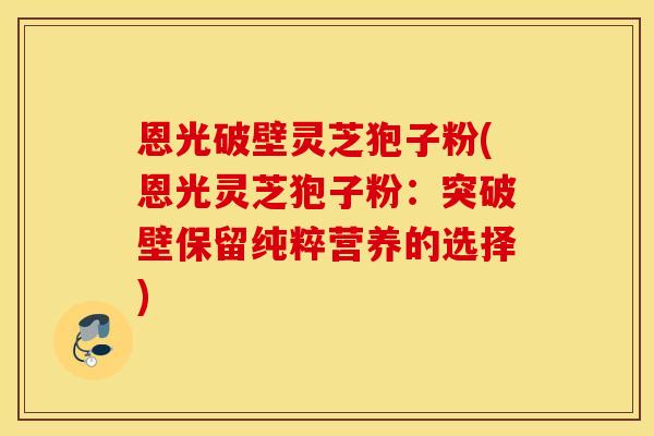 恩光破壁灵芝狍子粉(恩光灵芝狍子粉：突破壁保留纯粹营养的选择)